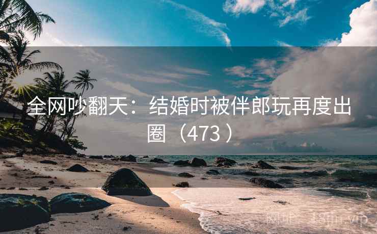 全网吵翻天：结婚时被伴郎玩再度出圈（473 ）