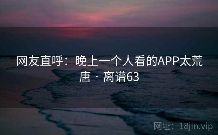 网友直呼：晚上一个人看的APP太荒唐 · 离谱63  第2张
