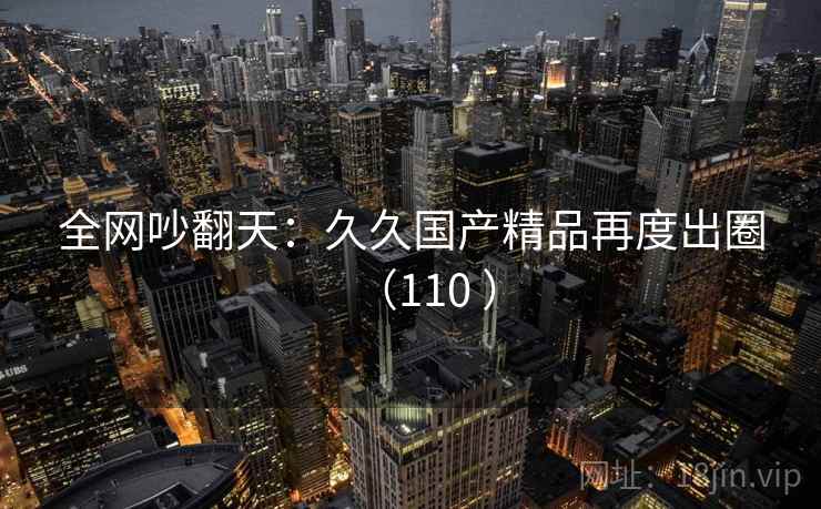 全网吵翻天:久久国产精品再度出圈(110 ) 第1张 全网吵翻天:久久国产精品再度出圈(110 ) 第1张