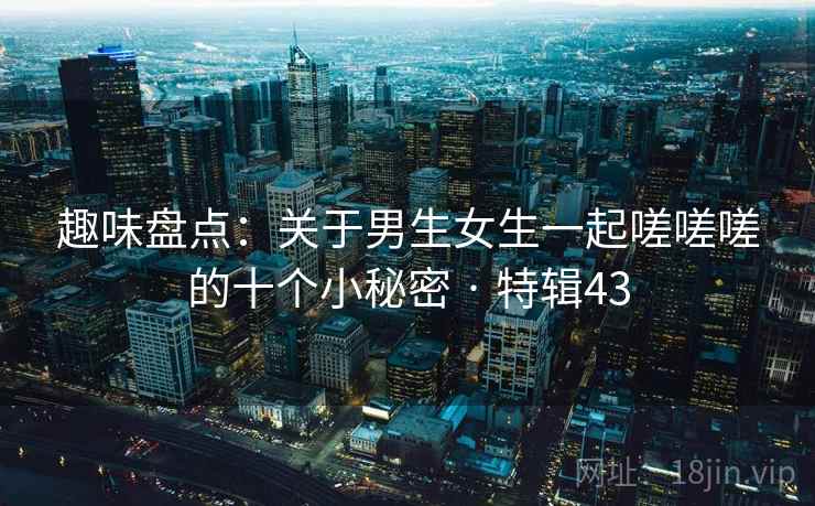 趣味盘点:关于男生女生一起嗟嗟嗟的十个小秘密 · 特辑43 第2张 趣味盘点:关于男生女生一起嗟嗟嗟的十个小秘密 · 特辑43 第2张
