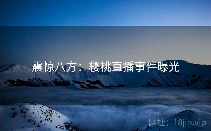 震惊八方:樱桃直播事件曝光 第2张 震惊八方:樱桃直播事件曝光 第2张
