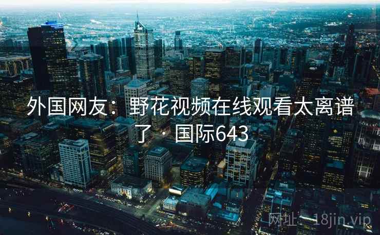 外国网友：野花视频在线观看太离谱了 · 国际643